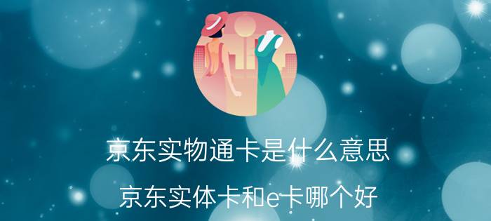 京东实物通卡是什么意思 京东实体卡和e卡哪个好？